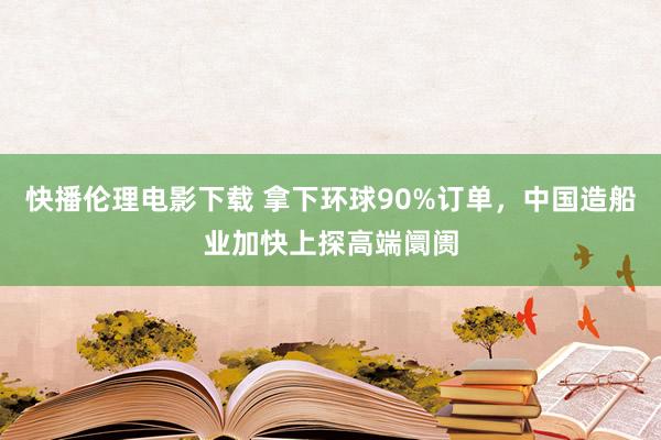 快播伦理电影下载 拿下环球90%订单，中国造船业加快上探高端阛阓