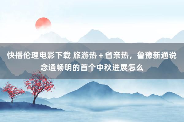 快播伦理电影下载 旅游热＋省亲热，鲁豫新通说念通畅明的首个中秋进展怎么