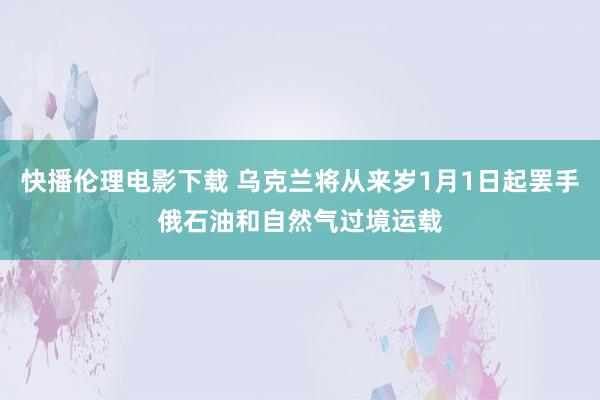 快播伦理电影下载 乌克兰将从来岁1月1日起罢手俄石油和自然气过境运载