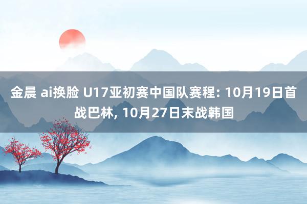 金晨 ai换脸 U17亚初赛中国队赛程: 10月19日首战巴林， 10月27日末战韩国