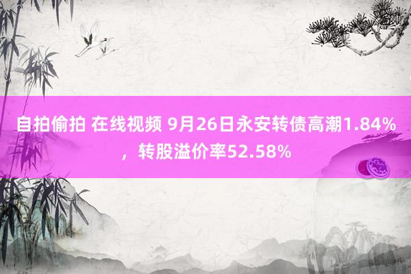 自拍偷拍 在线视频 9月26日永安转债高潮1.84%，转股溢价率52.58%