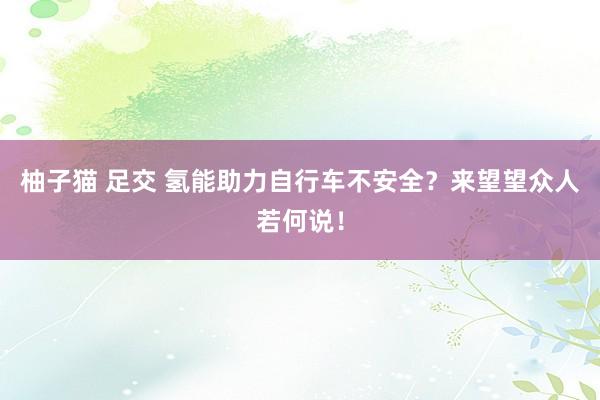 柚子猫 足交 氢能助力自行车不安全？来望望众人若何说！