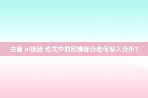 白鹿 ai换脸 论文中的照拂部分若何深入分析？