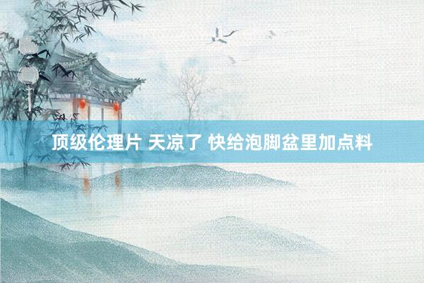 顶级伦理片 天凉了 快给泡脚盆里加点料