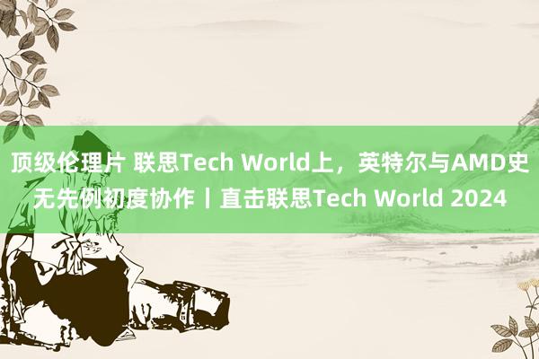 顶级伦理片 联思Tech World上，英特尔与AMD史无先例初度协作丨直击联思Tech World 2024