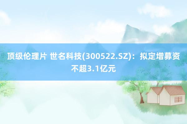 顶级伦理片 世名科技(300522.SZ)：拟定增募资不超3.1亿元