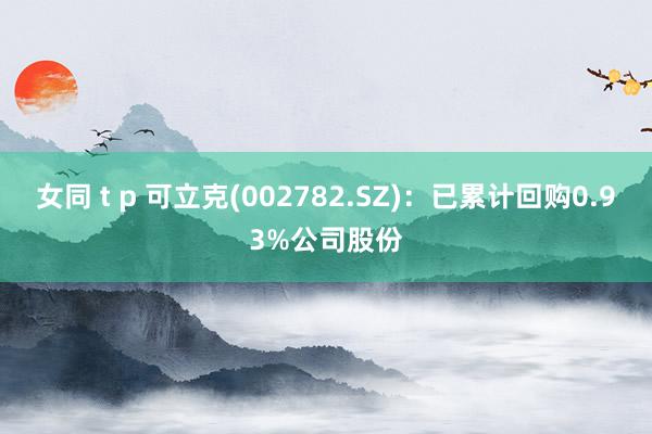 女同 t p 可立克(002782.SZ)：已累计回购0.93%公司股份