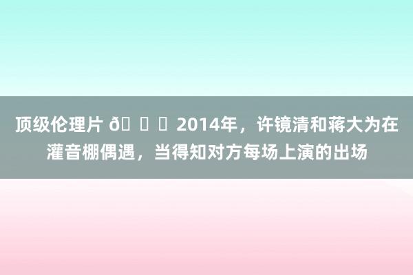 顶级伦理片 🌞2014年，许镜清和蒋大为在灌音棚偶遇，当得知对方每场上演的出场