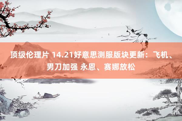 顶级伦理片 14.21好意思测服版块更新：飞机、男刀加强 永恩、赛娜放松