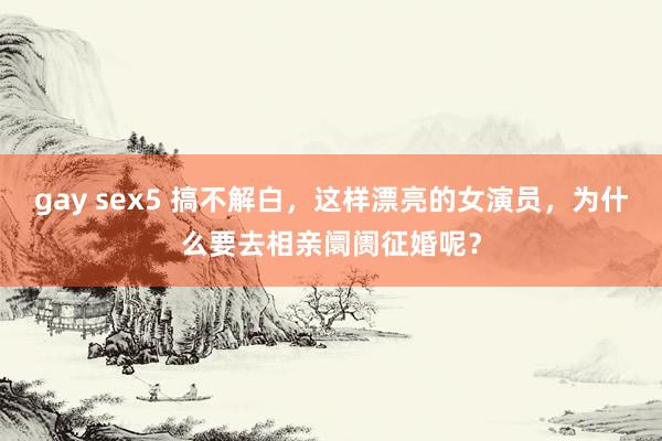 gay sex5 搞不解白，这样漂亮的女演员，为什么要去相亲阛阓征婚呢？