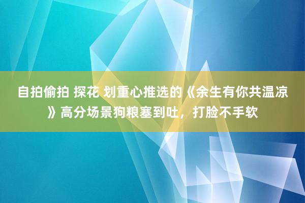 自拍偷拍 探花 划重心推选的《余生有你共温凉》高分场景狗粮塞到吐，打脸不手软