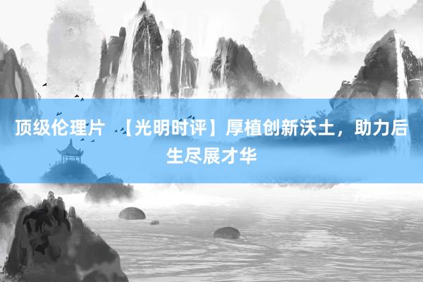 顶级伦理片  【光明时评】厚植创新沃土，助力后生尽展才华