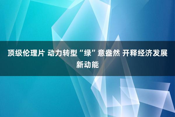 顶级伦理片 动力转型“绿”意盎然 开释经济发展新动能