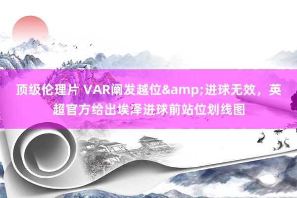 顶级伦理片 VAR阐发越位&进球无效，英超官方给出埃泽进球前站位划线图