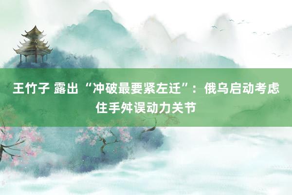 王竹子 露出 “冲破最要紧左迁”：俄乌启动考虑住手舛误动力关节