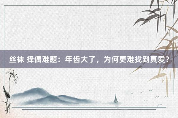 丝袜 择偶难题：年齿大了，为何更难找到真爱？