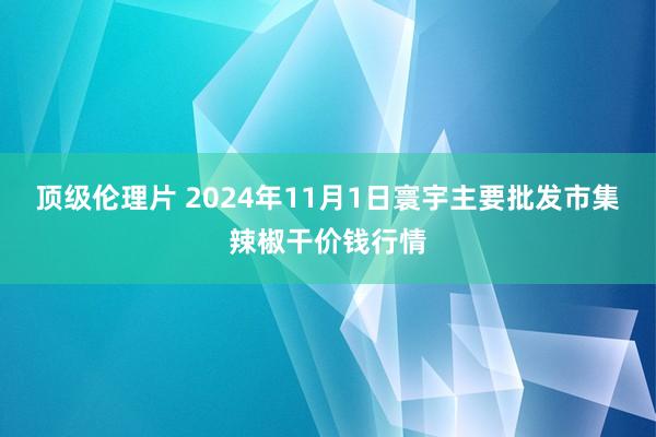 顶级伦理片 2024年11月1日寰宇主要批发市集辣椒干价钱行情