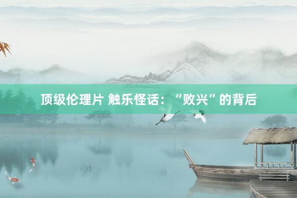 顶级伦理片 触乐怪话：“败兴”的背后