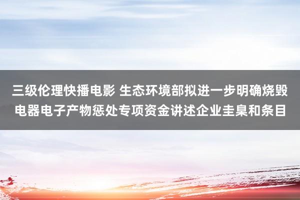 三级伦理快播电影 生态环境部拟进一步明确烧毁电器电子产物惩处专项资金讲述企业圭臬和条目