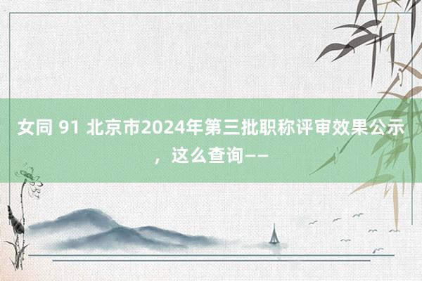 女同 91 北京市2024年第三批职称评审效果公示，这么查询——