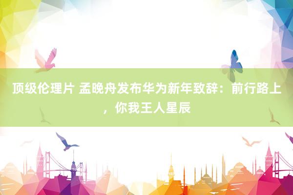 顶级伦理片 孟晚舟发布华为新年致辞：前行路上，你我王人星辰