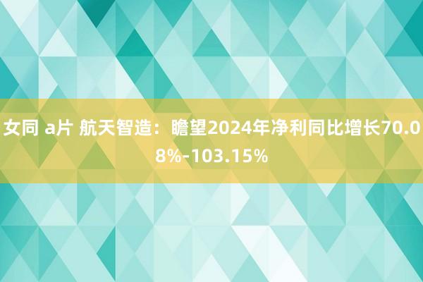 女同 a片 航天智造：瞻望2024年净利同比增长70.08%-103.15%