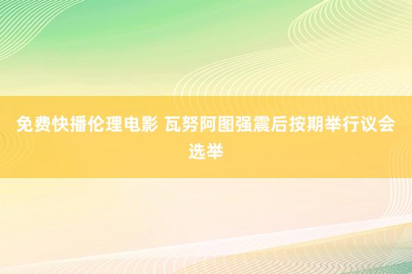 免费快播伦理电影 瓦努阿图强震后按期举行议会选举