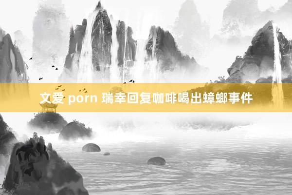 文爱 porn 瑞幸回复咖啡喝出蟑螂事件