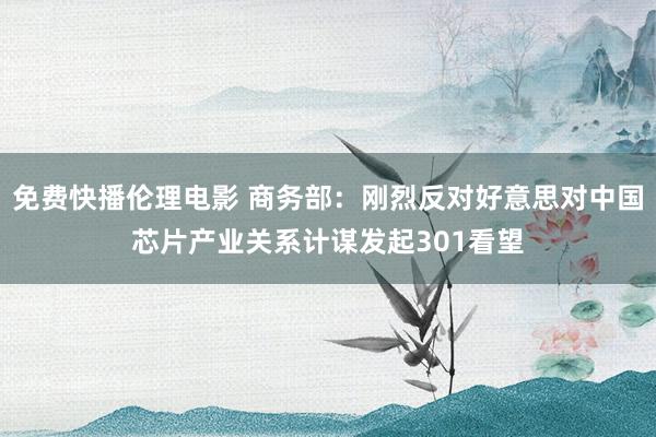 免费快播伦理电影 商务部：刚烈反对好意思对中国芯片产业关系计谋发起301看望
