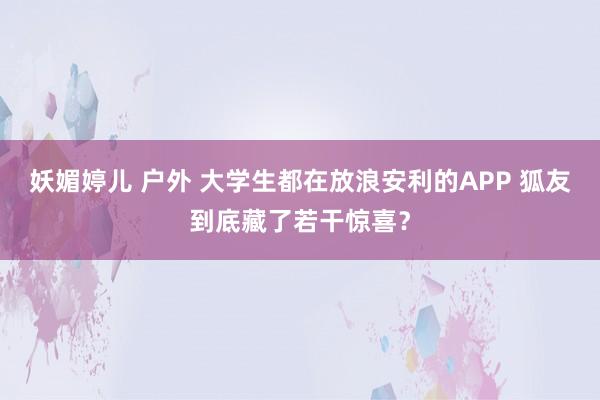 妖媚婷儿 户外 大学生都在放浪安利的APP 狐友到底藏了若干惊喜？