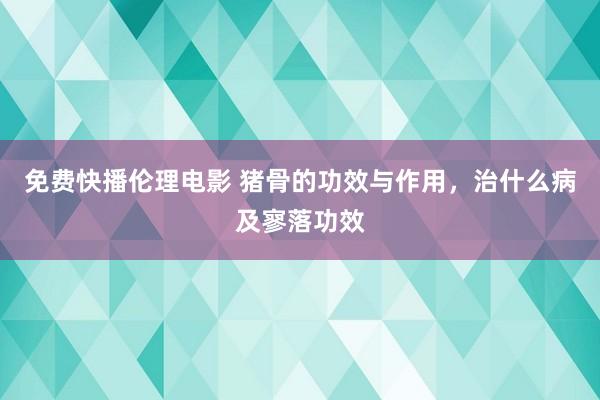 免费快播伦理电影 猪骨的功效与作用，治什么病及寥落功效