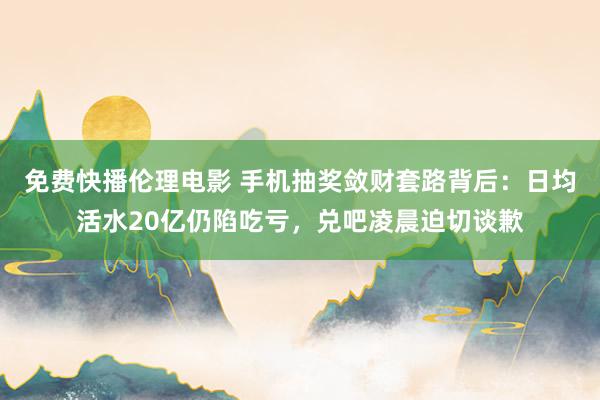 免费快播伦理电影 手机抽奖敛财套路背后：日均活水20亿仍陷吃亏，兑吧凌晨迫切谈歉