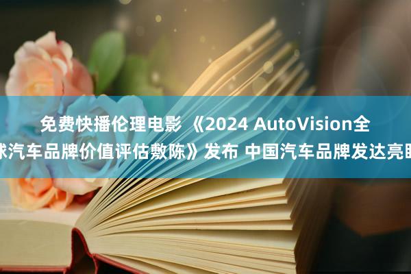 免费快播伦理电影 《2024 AutoVision全球汽车品牌价值评估敷陈》发布 中国汽车品牌发达亮眼
