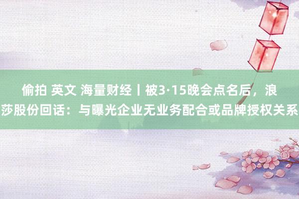 偷拍 英文 海量财经丨被3·15晚会点名后，浪莎股份回话：与曝光企业无业务配合或品牌授权关系