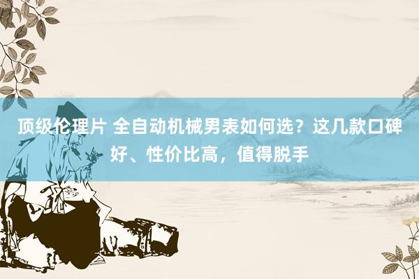 顶级伦理片 全自动机械男表如何选？这几款口碑好、性价比高，值得脱手
