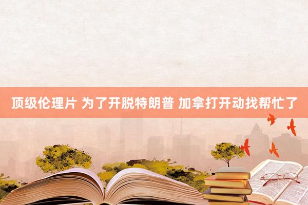 顶级伦理片 为了开脱特朗普 加拿打开动找帮忙了