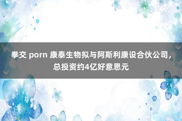 拳交 porn 康泰生物拟与阿斯利康设合伙公司，总投资约4亿好意思元