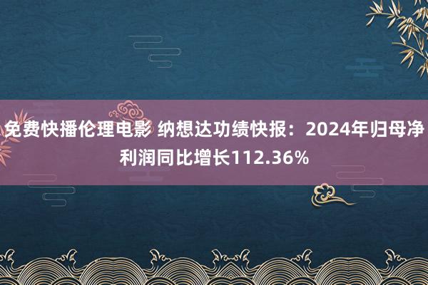 免费快播伦理电影 纳想达功绩快报：2024年归母净利润同比增长112.36%