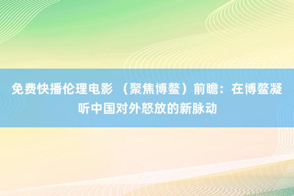 免费快播伦理电影 （聚焦博鳌）前瞻：在博鳌凝听中国对外怒放的新脉动