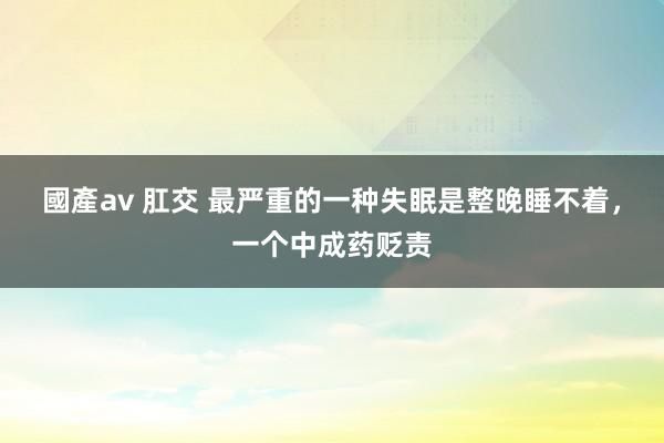 國產av 肛交 最严重的一种失眠是整晚睡不着，一个中成药贬责