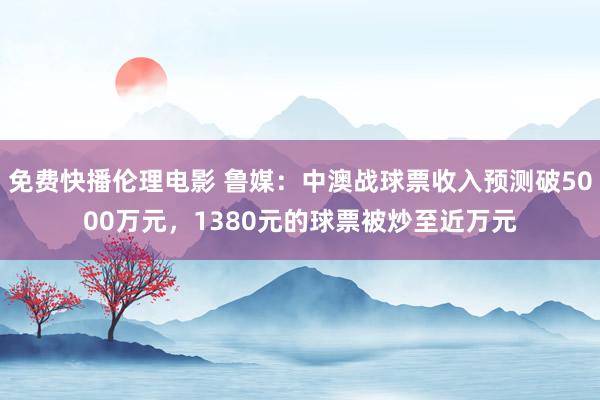 免费快播伦理电影 鲁媒：中澳战球票收入预测破5000万元，1380元的球票被炒至近万元